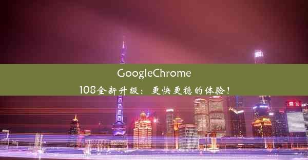 GoogleChrome108全新升级：更快更稳的体验！