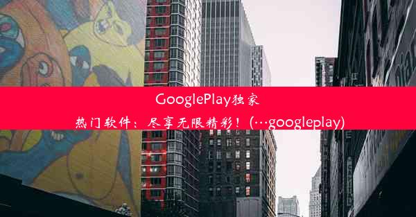 GooglePlay独家热门软件：尽享无限精彩！(…googleplay)