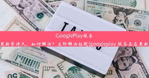 GooglePlay服务更新等待久，如何解决？立即解决标题(googleplay 服务正在更新)