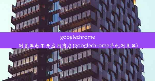 googlechrome浏览器打不开应用商店(googlechrome手机浏览器)