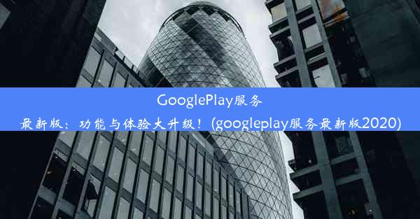 GooglePlay服务最新版：功能与体验大升级！(googleplay服务最新版2020)