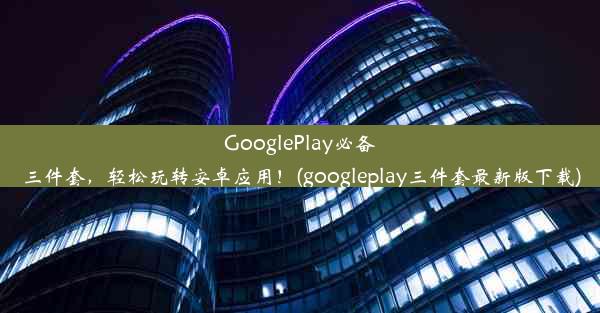 GooglePlay必备三件套，轻松玩转安卓应用！(googleplay三件套最新版下载)