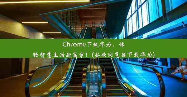 Chrome下载华为，体验智慧生活新篇章！(谷歌浏览器下载华为)