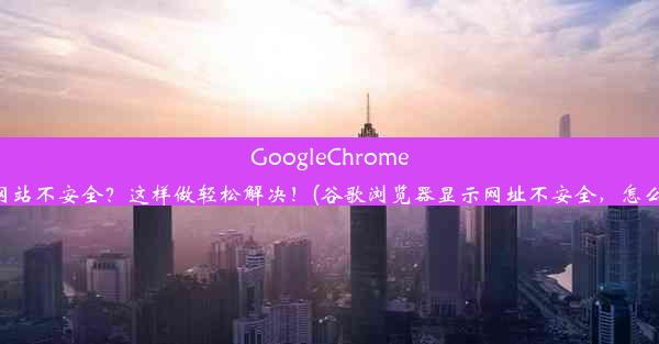 GoogleChrome提示网站不安全？这样做轻松解决！(谷歌浏览器显示网址不安全，怎么解除)