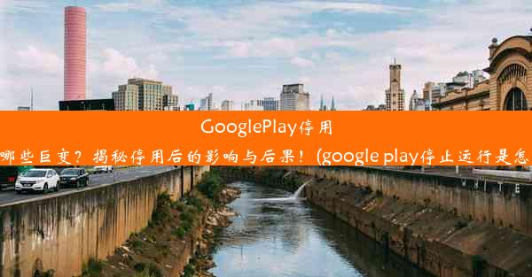 GooglePlay停用将带来哪些巨变？揭秘停用后的影响与后果！(google play停止运行是怎么回事)