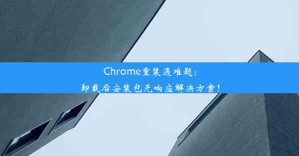 Chrome重装遇难题：卸载后安装包无响应解决方案！