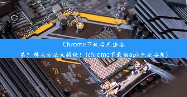 Chrome下载后无法安装？解决方法大揭秘！(chrome下载的apk无法安装)