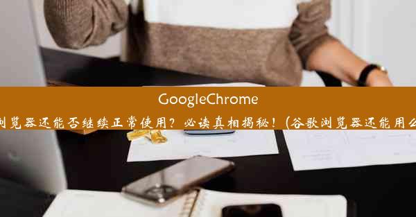 GoogleChrome浏览器还能否继续正常使用？必读真相揭秘！(谷歌浏览器还能用么)