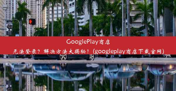 GooglePlay商店无法登录？解决方法大揭秘！(googleplay商店下载官网)