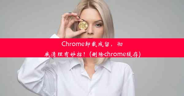 Chrome卸载残留，彻底清理有妙招！(删除chrome缓存)