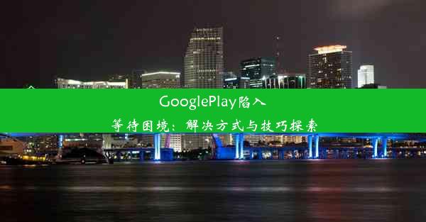 GooglePlay陷入等待困境：解决方式与技巧探索