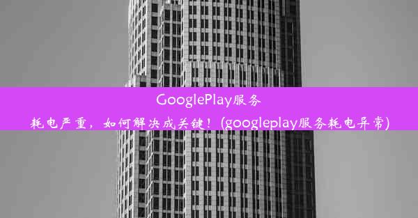 GooglePlay服务耗电严重，如何解决成关键！(googleplay服务耗电异常)