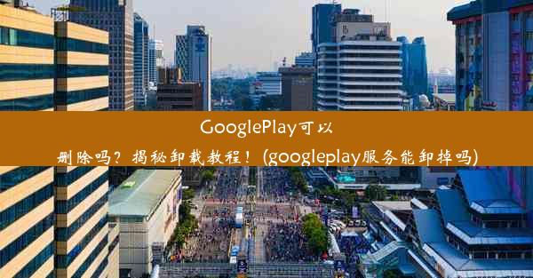 GooglePlay可以删除吗？揭秘卸载教程！(googleplay服务能卸掉吗)