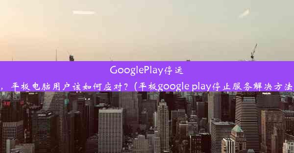 GooglePlay停运，平板电脑用户该如何应对？(平板google play停止服务解决方法)