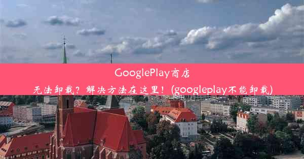 GooglePlay商店无法卸载？解决方法在这里！(googleplay不能卸载)