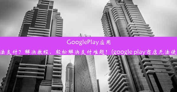 GooglePlay应用无法支付？解决教程，轻松解决支付难题！(google play商店无法使用)