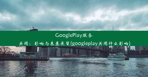 GooglePlay服务关闭：影响与未来展望(googleplay关闭什么影响)