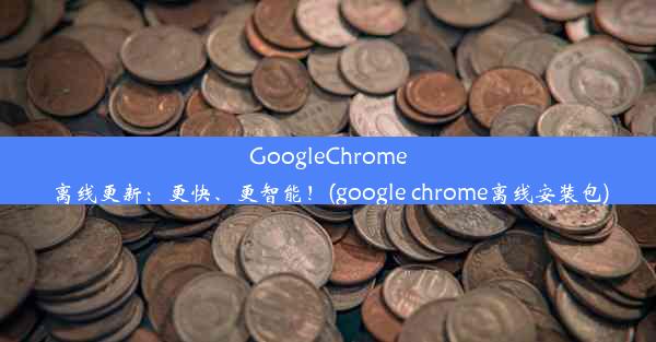 GoogleChrome离线更新：更快、更智能！(google chrome离线安装包)