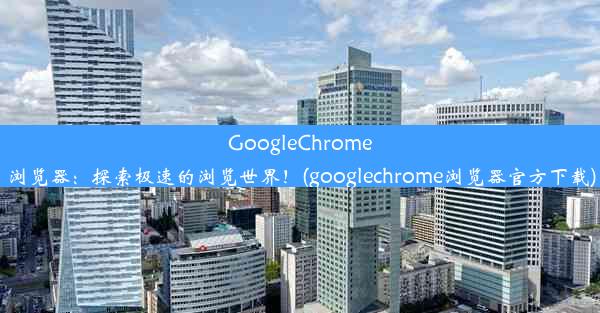 GoogleChrome浏览器：探索极速的浏览世界！(googlechrome浏览器官方下载)