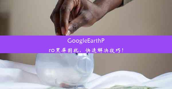 GoogleEarthPro黑屏困扰，快速解决技巧！