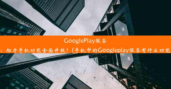 GooglePlay服务：助力手机功能全面升级！(手机中的Googleplay服务有什么功能)