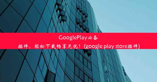 GooglePlay必备插件，轻松下载畅享无忧！(google play store插件)