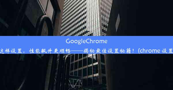 GoogleChrome这样设置，性能飙升更顺畅——揭秘最佳设置秘籍！(chrome 设置)