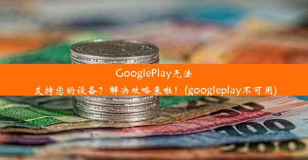 GooglePlay无法支持您的设备？解决攻略来啦！(googleplay不可用)