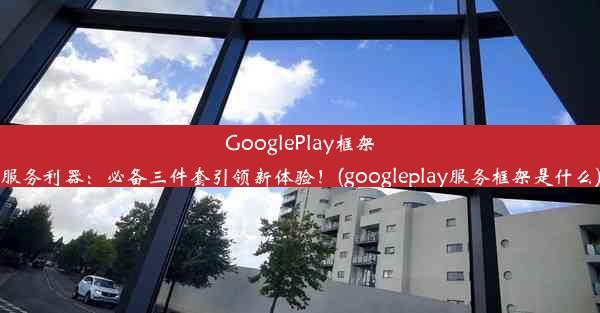 GooglePlay框架服务利器：必备三件套引领新体验！(googleplay服务框架是什么)