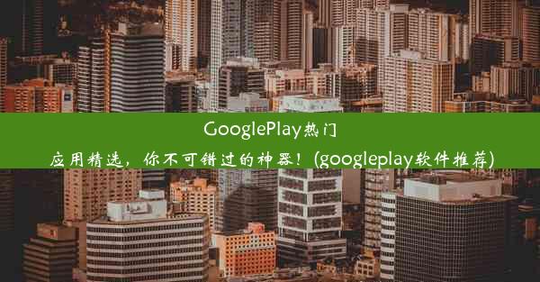 GooglePlay热门应用精选，你不可错过的神器！(googleplay软件推荐)