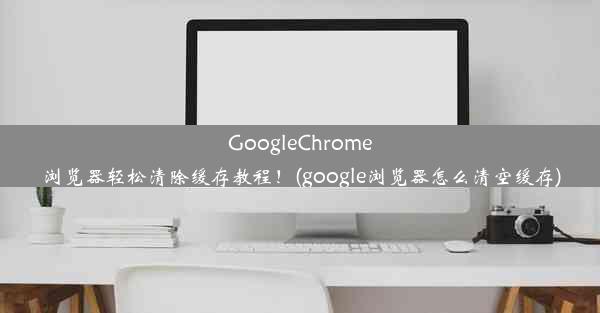 GoogleChrome浏览器轻松清除缓存教程！(google浏览器怎么清空缓存)