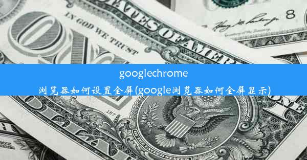 googlechrome浏览器如何设置全屏(google浏览器如何全屏显示)