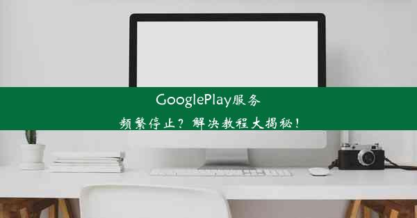 GooglePlay服务频繁停止？解决教程大揭秘！