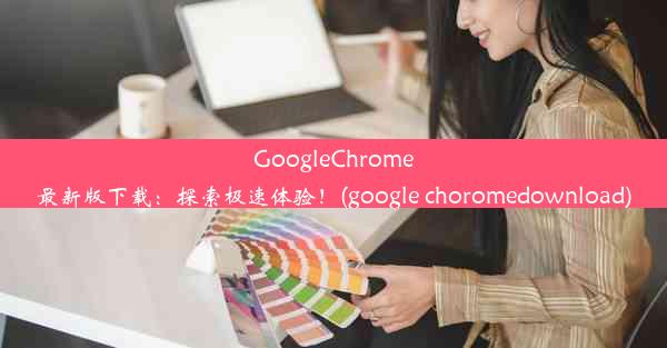 GoogleChrome最新版下载：探索极速体验！(google choromedownload)