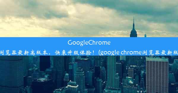 GoogleChrome浏览器最新高版本，快来升级体验！(google chrome浏览器最新版)