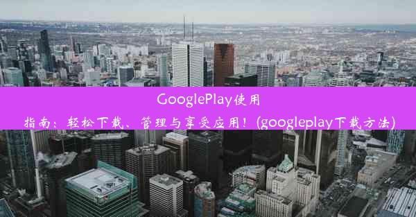 GooglePlay使用指南：轻松下载、管理与享受应用！(googleplay下载方法)