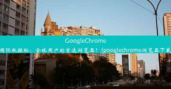 GoogleChrome国际版探秘：全球用户的首选浏览器！(googlechrome浏览器下载)