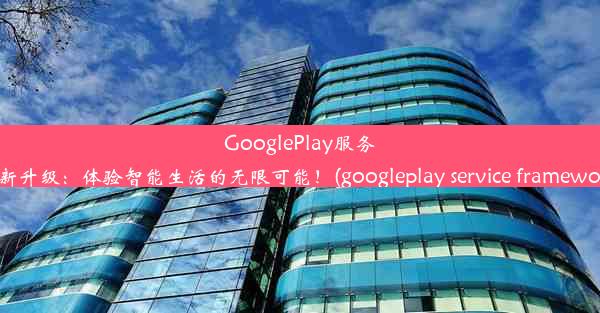 GooglePlay服务全新升级：体验智能生活的无限可能！(googleplay service framework)