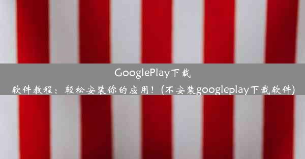 GooglePlay下载软件教程：轻松安装你的应用！(不安装googleplay下载软件)