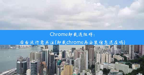 Chrome卸载遇阻碍：后台运行需关注(卸载chrome再安装信息还在吗)