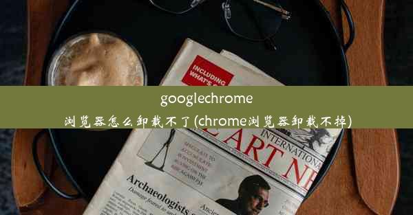 googlechrome浏览器怎么卸载不了(chrome浏览器卸载不掉)