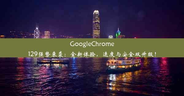 GoogleChrome129强势来袭：全新体验，速度与安全双升级！