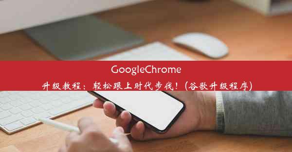 GoogleChrome升级教程：轻松跟上时代步伐！(谷歌升级程序)