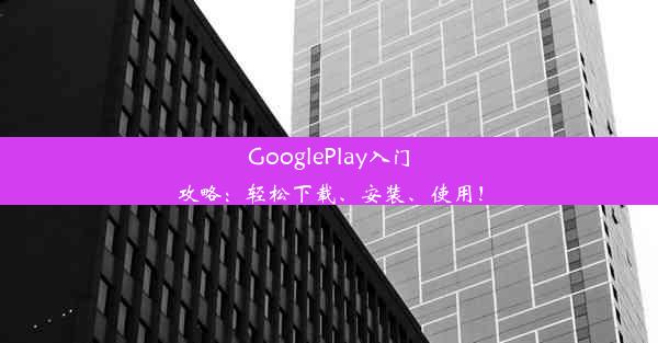 GooglePlay入门攻略：轻松下载、安装、使用！