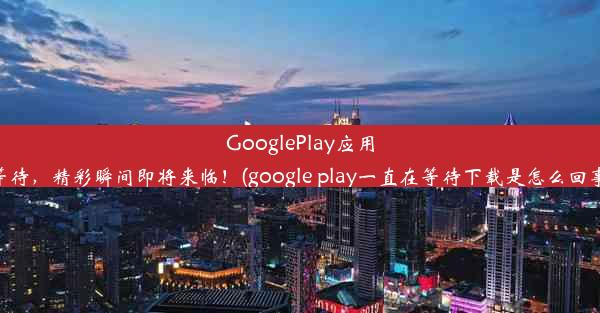 GooglePlay应用等待，精彩瞬间即将来临！(google play一直在等待下载是怎么回事)