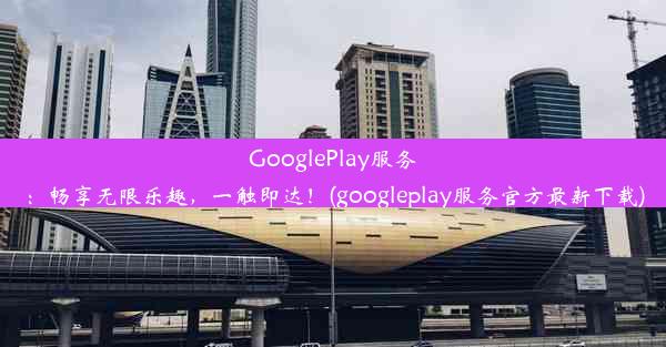 GooglePlay服务：畅享无限乐趣，一触即达！(googleplay服务官方最新下载)