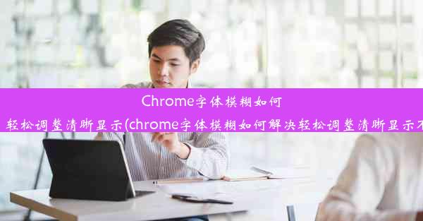 Chrome字体模糊如何解决？轻松调整清晰显示(chrome字体模糊如何解决轻松调整清晰显示不清楚)