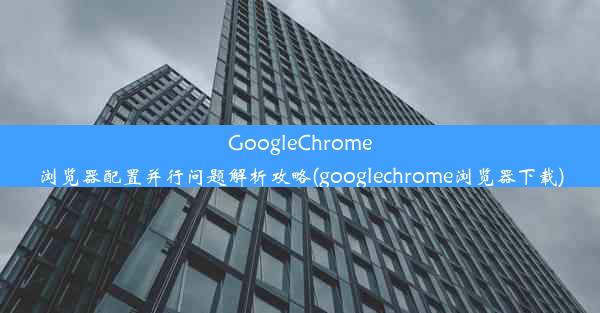 GoogleChrome浏览器配置并行问题解析攻略(googlechrome浏览器下载)