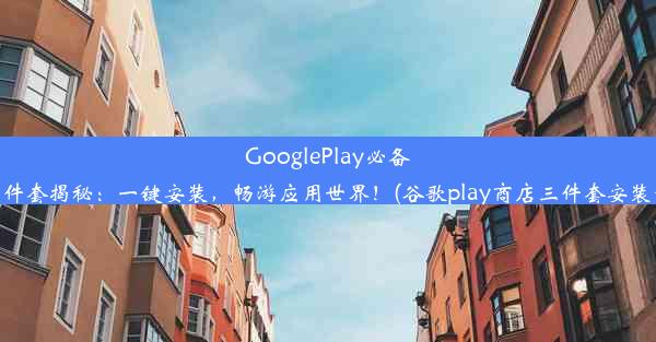 GooglePlay必备三件套揭秘：一键安装，畅游应用世界！(谷歌play商店三件套安装包)