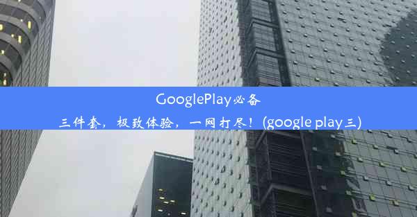 GooglePlay必备三件套，极致体验，一网打尽！(google play三)